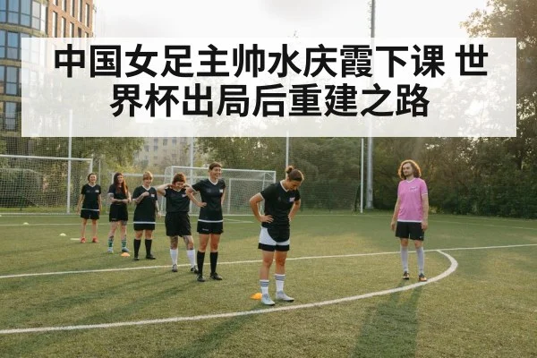 中国女足主帅水庆霞下课 世界杯出局后重建之路