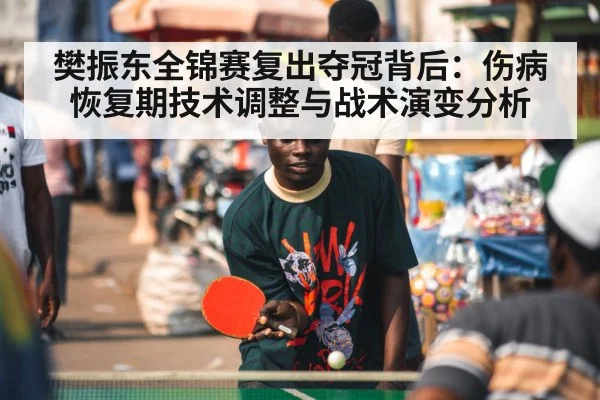 樊振东全锦赛复出夺冠背后：伤病恢复期技术调整与战术演变分析